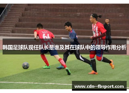 韩国足球队现任队长是谁及其在球队中的领导作用分析