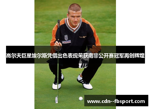 高尔夫巨星埃尔斯凭借出色表现荣获南非公开赛冠军再创辉煌